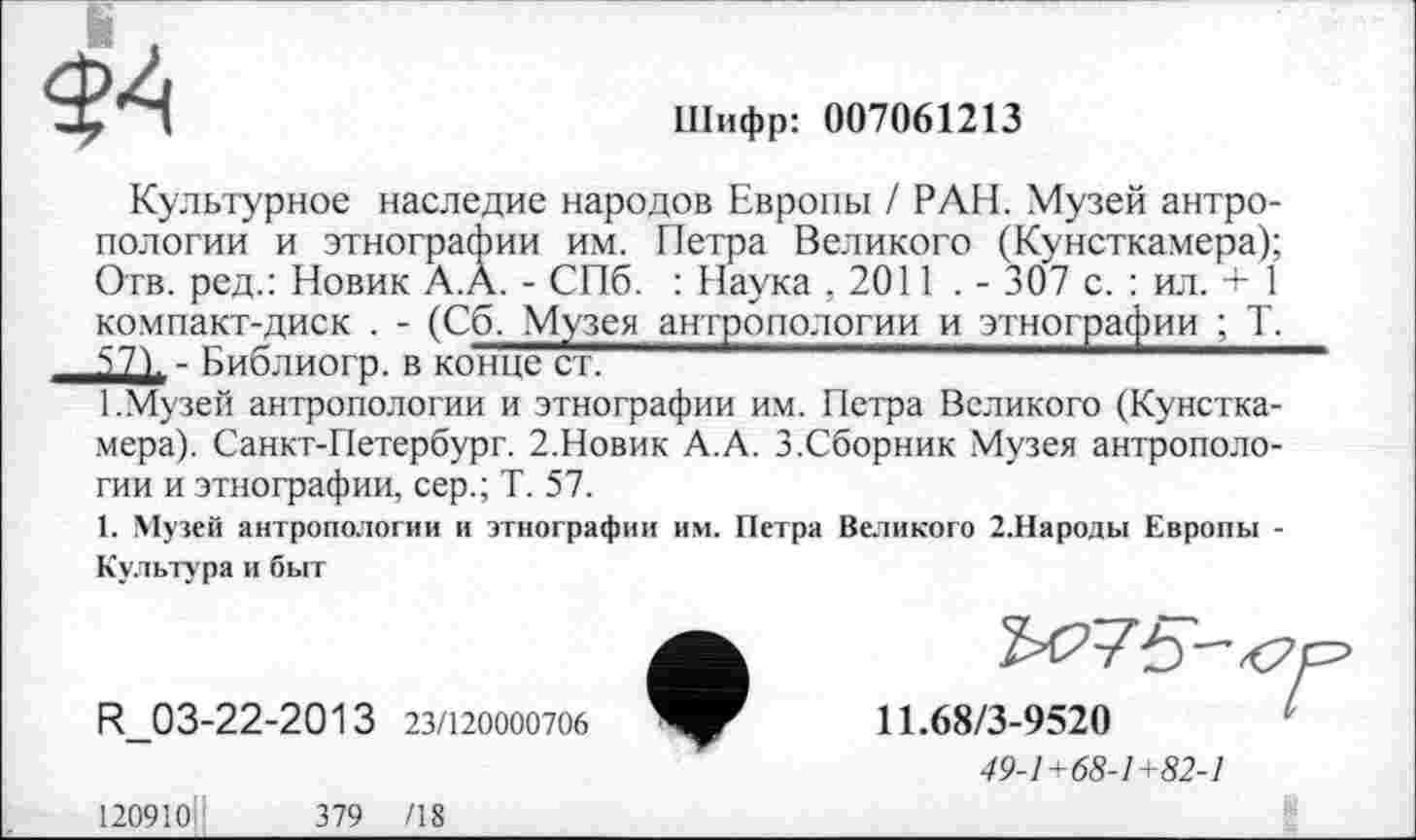 ﻿<$4
Шифр: 007061213
Культурное наследие народов Европы / РАН. Музей антропологии и этнографии им. Петра Великого (Кунсткамера); Отв. ред.: Новик А.А. - СПб. : Наука ,2011 . - 307 с. : ил. + 1 компакт-диск . - (Сб. Музея антропологии и этнографии ; Т.
Библиогр. в конце ст.
1.Музей антропологии и этнографии им. Петра Великого (Кунсткамера). Санкт-Петербург. 2.Новик А.А. 3.Сборник Музея антропологии и этнографии, сер.; Т. 57.
1. Музей антропологии и этнографии им. Петра Великого 2.Народы Европы -Культура и быт
R_03-22-2013 23/120000706
11.68/3-9520
49-1+68-1+82-1
120910'	379 /18